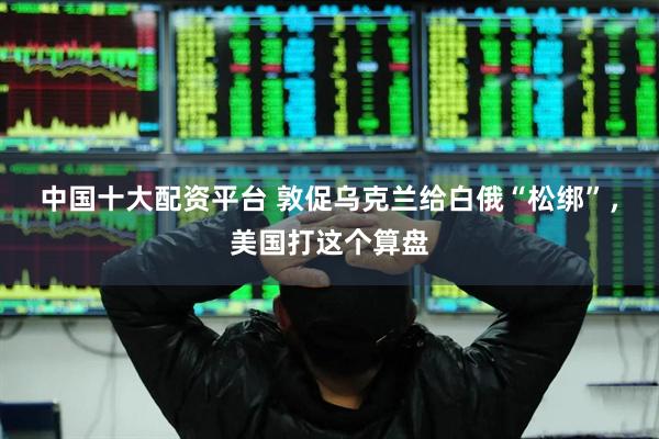 中国十大配资平台 敦促乌克兰给白俄“松绑”,美国打这个算盘
