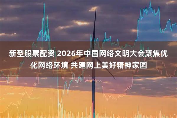 新型股票配资 2026年中国网络文明大会聚焦优化网络环境 共建网上美好精神家园