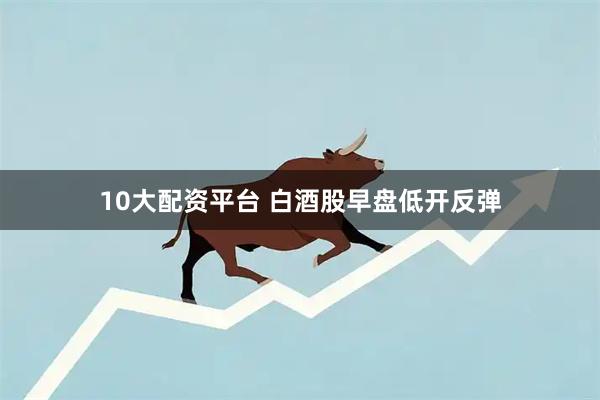 10大配资平台 白酒股早盘低开反弹