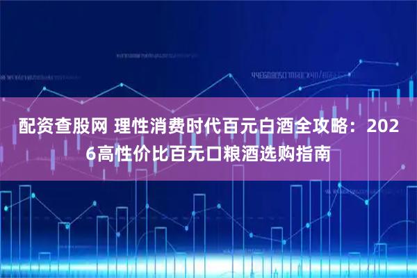 配资查股网 理性消费时代百元白酒全攻略：2026高性价比百元口粮酒选购指南