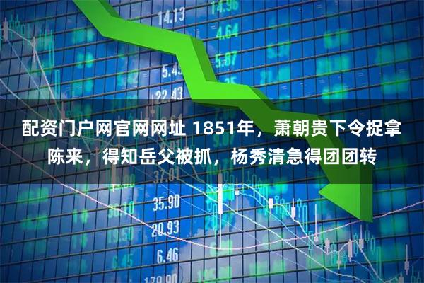 配资门户网官网网址 1851年，萧朝贵下令捉拿陈来，得知岳父被抓，杨秀清急得团团转