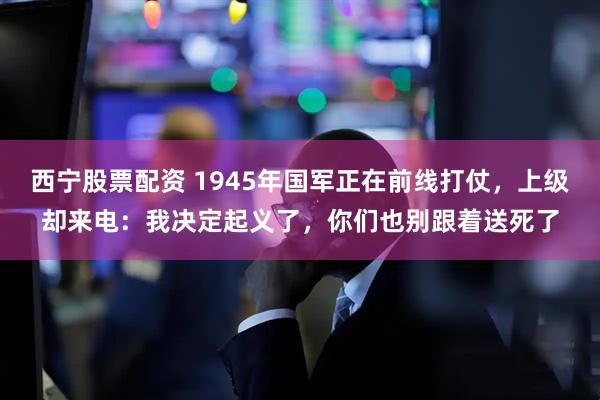 西宁股票配资 1945年国军正在前线打仗，上级却来电：我决定起义了，你们也别跟着送死了