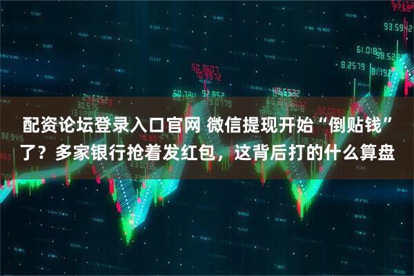 配资论坛登录入口官网 微信提现开始“倒贴钱”了？多家银行抢着发红包，这背后打的什么算盘