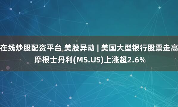 在线炒股配资平台 美股异动 | 美国大型银行股票走高 摩根士丹利(MS.US)上涨超2.6%