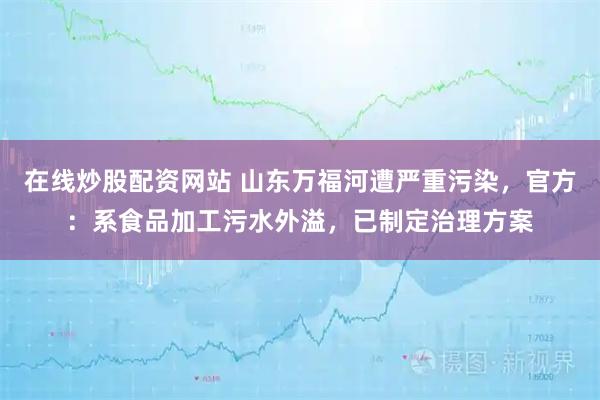 在线炒股配资网站 山东万福河遭严重污染，官方：系食品加工污水外溢，已制定治理方案