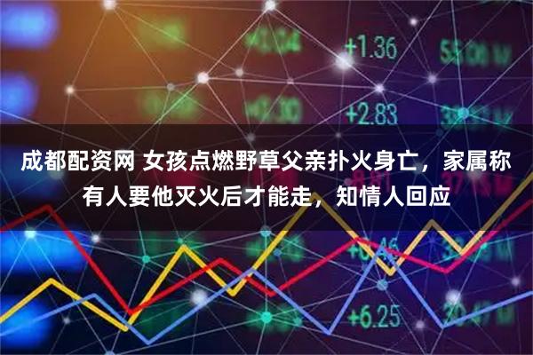 成都配资网 女孩点燃野草父亲扑火身亡，家属称有人要他灭火后才能走，知情人回应