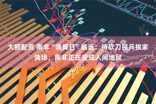 大额配资 南非“清算日”临近：持砍刀民兵挨家清场，南非正在变成人间地狱