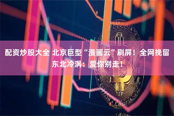 配资炒股大全 北京巨型“漫画云”刷屏!全网挽留东北冷涡:爱你别走!