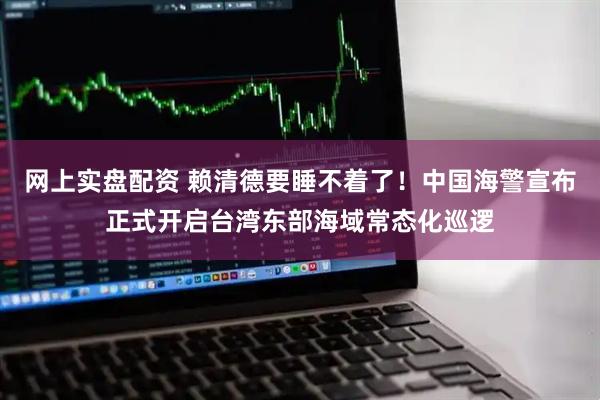 网上实盘配资 赖清德要睡不着了！中国海警宣布正式开启台湾东部海域常态化巡逻