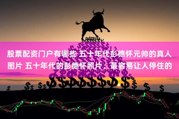 股票配资门户有哪些 五十年代彭德怀元帅的真人图片 五十年代的彭德怀照片，最容易让人停住的