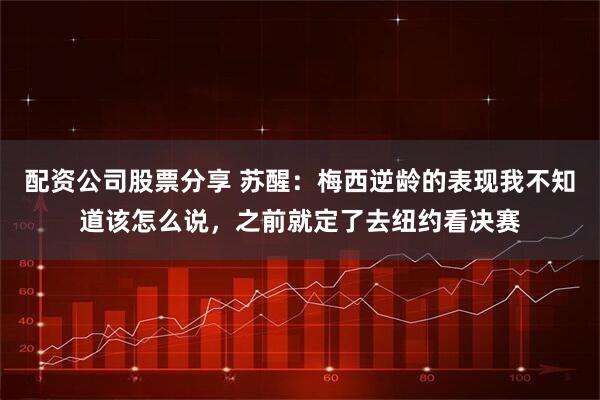 配资公司股票分享 苏醒：梅西逆龄的表现我不知道该怎么说，之前就定了去纽约看决赛