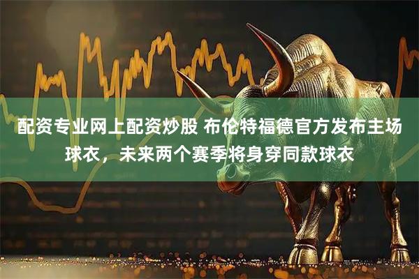 配资专业网上配资炒股 布伦特福德官方发布主场球衣，未来两个赛季将身穿同款球衣