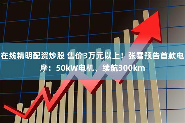 在线精明配资炒股 售价3万元以上！张雪预告首款电摩：50kW电机、续航300km