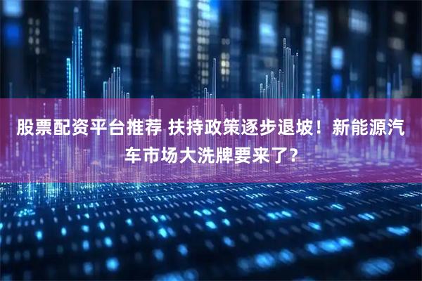 股票配资平台推荐 扶持政策逐步退坡！新能源汽车市场大洗牌要来了？