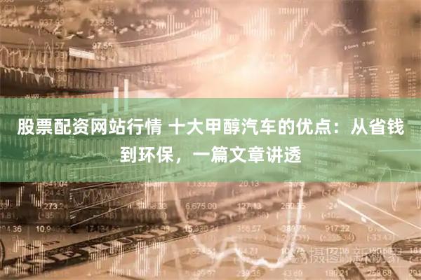 股票配资网站行情 十大甲醇汽车的优点：从省钱到环保，一篇文章讲透