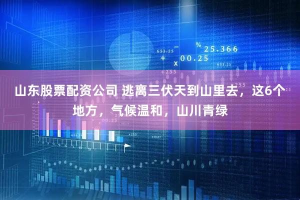 山东股票配资公司 逃离三伏天到山里去，这6个地方，气候温和，山川青绿